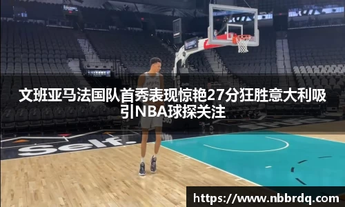 文班亚马法国队首秀表现惊艳27分狂胜意大利吸引NBA球探关注