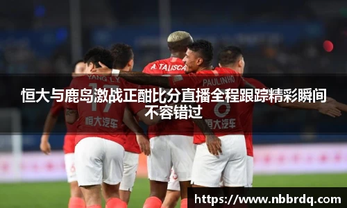 恒大与鹿岛激战正酣比分直播全程跟踪精彩瞬间不容错过