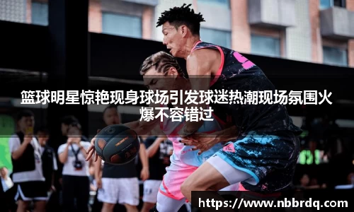 篮球明星惊艳现身球场引发球迷热潮现场氛围火爆不容错过